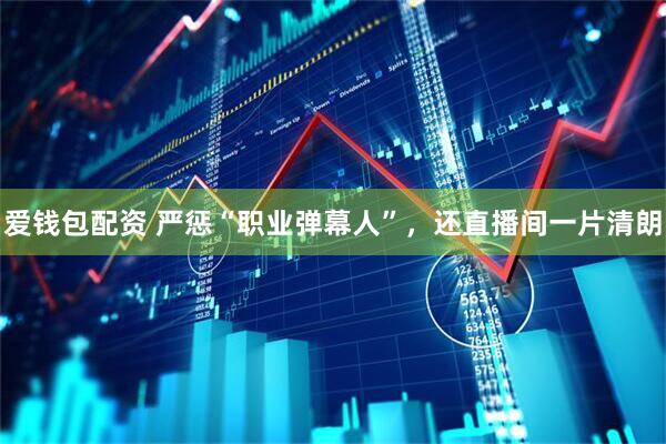 爱钱包配资 严惩“职业弹幕人”，还直播间一片清朗