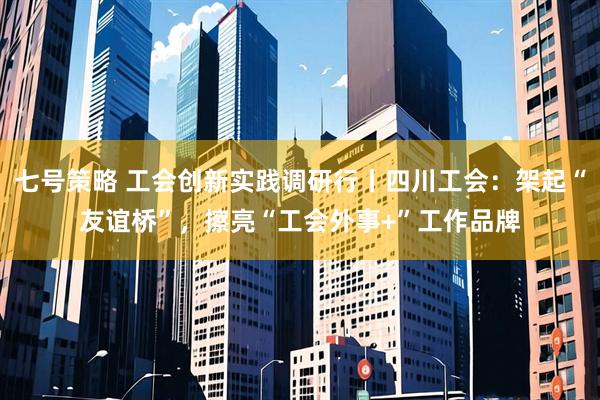 七号策略 工会创新实践调研行丨四川工会：架起“友谊桥”，擦亮“工会外事+”工作品牌