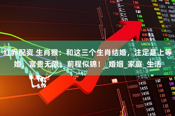 红乔配资 生肖猴：和这三个生肖结婚，注定是上等婚，富贵无限，前程似锦！_婚姻_家庭_生活