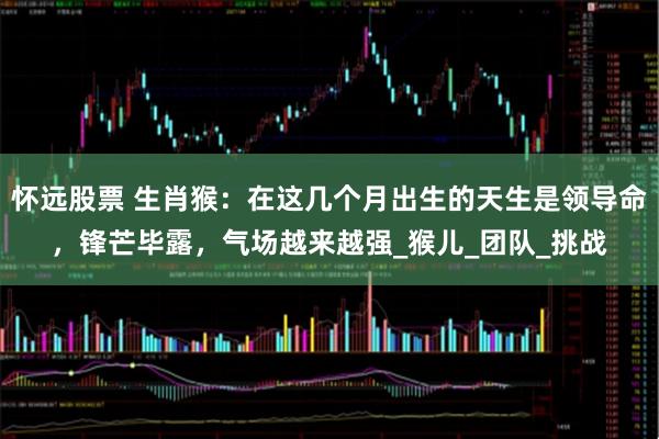 怀远股票 生肖猴：在这几个月出生的天生是领导命，锋芒毕露，气场越来越强_猴儿_团队_挑战