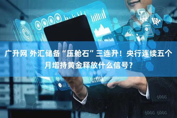 广升网 外汇储备“压舱石”三连升！央行连续五个月增持黄金释放什么信号？