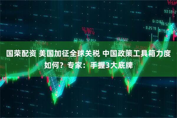 国荣配资 美国加征全球关税 中国政策工具箱力度如何？专家：手握3大底牌