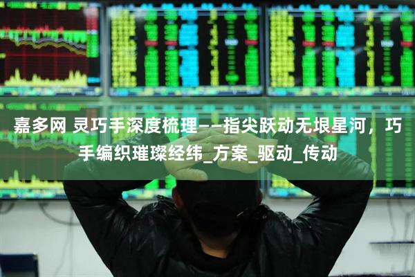 嘉多网 灵巧手深度梳理——指尖跃动无垠星河，巧手编织璀璨经纬_方案_驱动_传动
