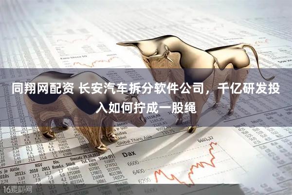 同翔网配资 长安汽车拆分软件公司，千亿研发投入如何拧成一股绳