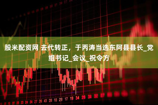 股米配资网 去代转正，于丙涛当选东阿县县长_党组书记_会议_祝令方