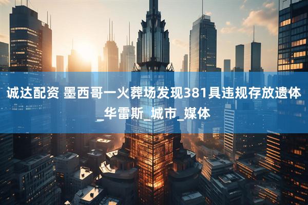 诚达配资 墨西哥一火葬场发现381具违规存放遗体_华雷斯_城市_媒体