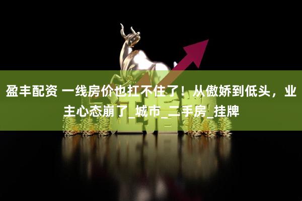 盈丰配资 一线房价也扛不住了！从傲娇到低头，业主心态崩了_城市_二手房_挂牌