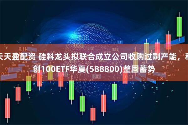 天天盈配资 硅料龙头拟联合成立公司收购过剩产能，科创100ETF华夏(588800)整固蓄势