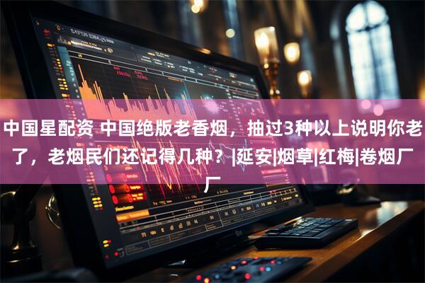 中国星配资 中国绝版老香烟，抽过3种以上说明你老了，老烟民们还记得几种？|延安|烟草|红梅|卷烟厂
