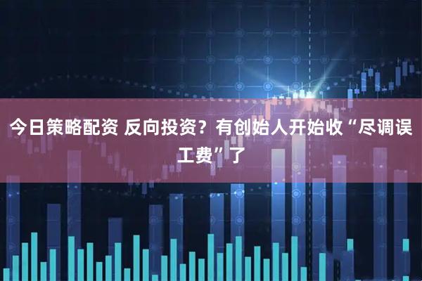 今日策略配资 反向投资？有创始人开始收“尽调误工费”了