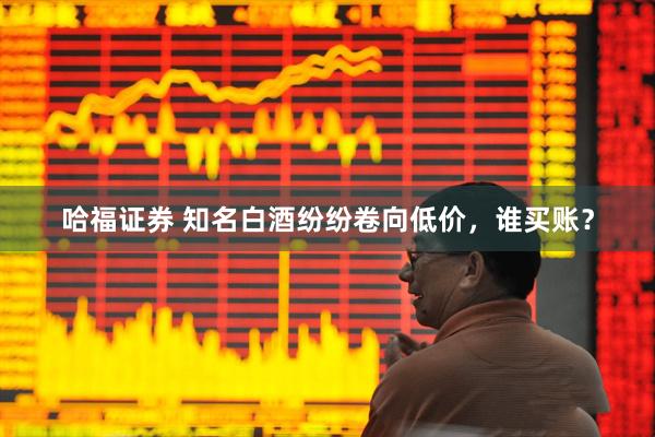 哈福证券 知名白酒纷纷卷向低价，谁买账？
