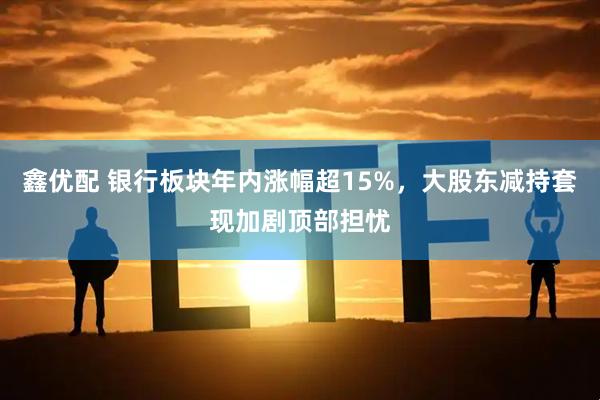 鑫优配 银行板块年内涨幅超15%，大股东减持套现加剧顶部担忧