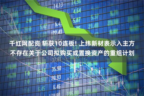 千红网配资 斩获10连板! 上纬新材表示入主方不存在关于公司拟购买或置换资产的重组计划
