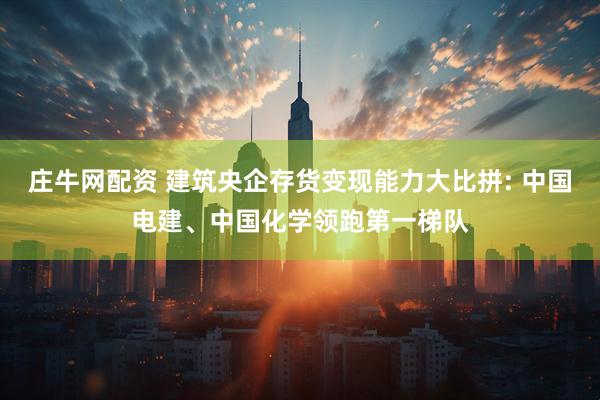 庄牛网配资 建筑央企存货变现能力大比拼: 中国电建、中国化学领跑第一梯队