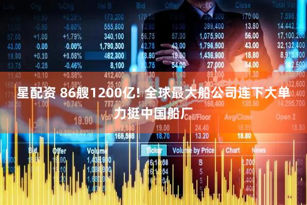 星配资 86艘1200亿! 全球最大船公司连下大单力挺中国船厂