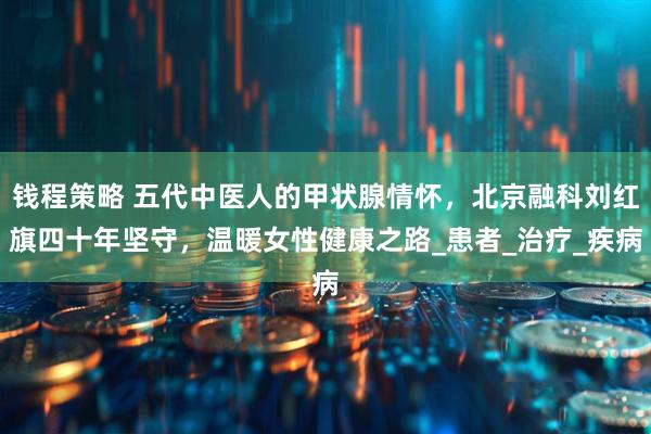 钱程策略 五代中医人的甲状腺情怀，北京融科刘红旗四十年坚守，温暖女性健康之路_患者_治疗_疾病