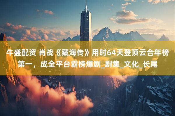 牛盛配资 肖战《藏海传》用时64天登顶云合年榜第一，成全平台霸榜爆剧_剧集_文化_长尾