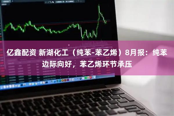 亿鑫配资 新湖化工（纯苯-苯乙烯）8月报：纯苯边际向好，苯乙烯环节承压