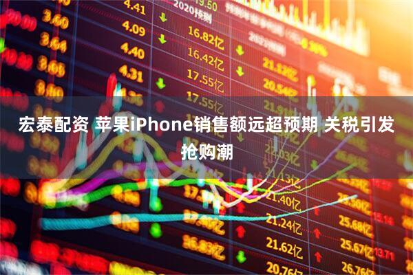 宏泰配资 苹果iPhone销售额远超预期 关税引发抢购潮