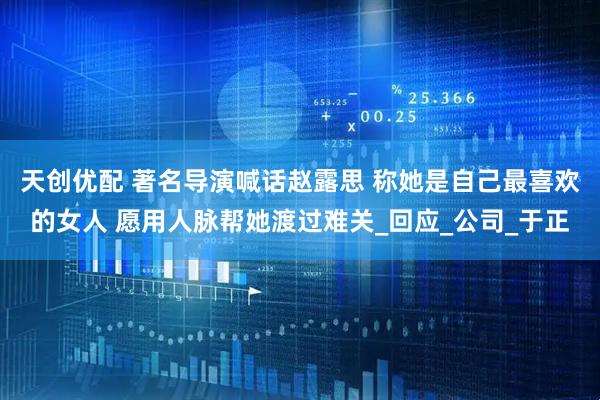 天创优配 著名导演喊话赵露思 称她是自己最喜欢的女人 愿用人脉帮她渡过难关_回应_公司_于正