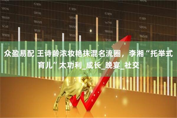 众盈易配 王诗龄浓妆艳抹混名流圈，李湘“托举式育儿”太功利_成长_晚宴_社交