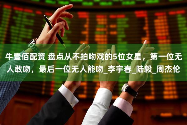 牛壹佰配资 盘点从不拍吻戏的5位女星，第一位无人敢吻，最后一位无人能吻_李宇春_陆毅_周杰伦