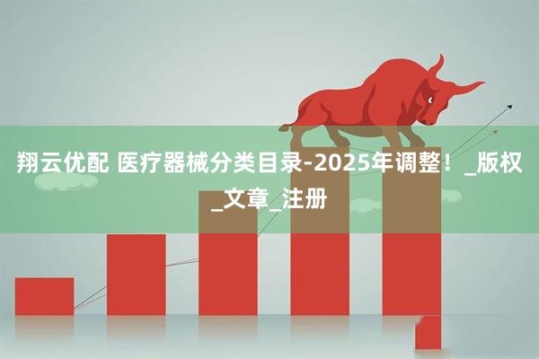 翔云优配 医疗器械分类目录-2025年调整！_版权_文章_注册