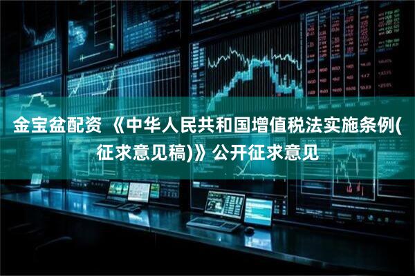 金宝盆配资 《中华人民共和国增值税法实施条例(征求意见稿)》公开征求意见
