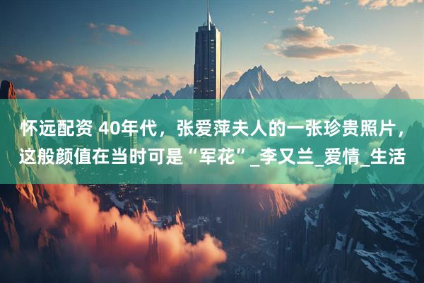 怀远配资 40年代，张爱萍夫人的一张珍贵照片，这般颜值在当时可是“军花”_李又兰_爱情_生活