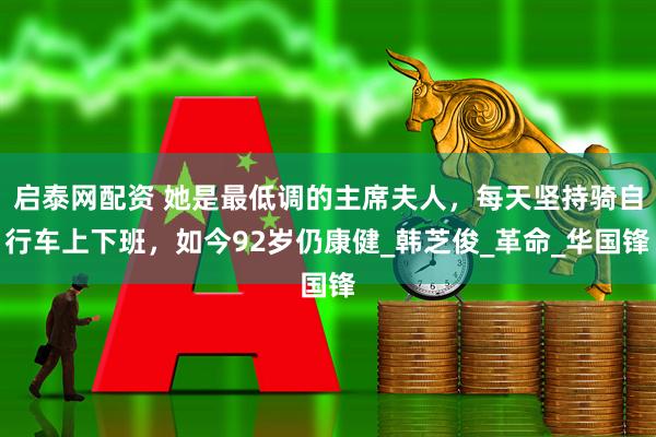 启泰网配资 她是最低调的主席夫人，每天坚持骑自行车上下班，如今92岁仍康健_韩芝俊_革命_华国锋
