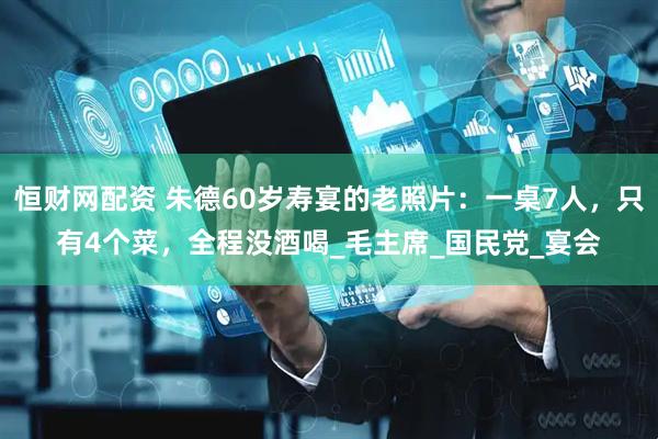 恒财网配资 朱德60岁寿宴的老照片：一桌7人，只有4个菜，全程没酒喝_毛主席_国民党_宴会