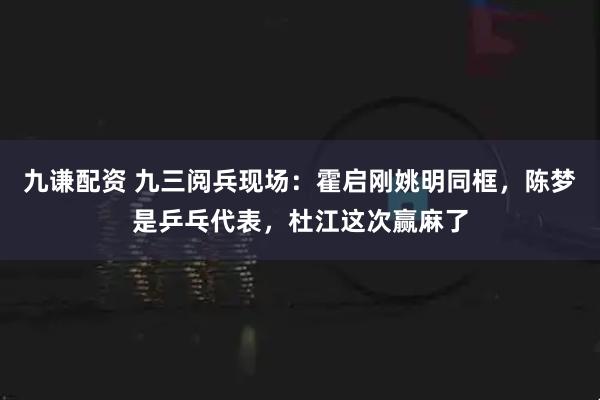 九谦配资 九三阅兵现场：霍启刚姚明同框，陈梦是乒乓代表，杜江这次赢麻了