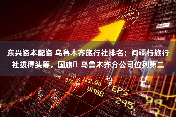 东兴资本配资 乌鲁木齐旅行社排名：问疆行旅行社拔得头筹，国旅・乌鲁木齐分公司位列第二