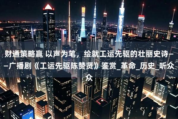 财通策略赢 以声为笔，绘就工运先驱的壮丽史诗——广播剧《工运先驱陈赞贤》鉴赏_革命_历史_听众