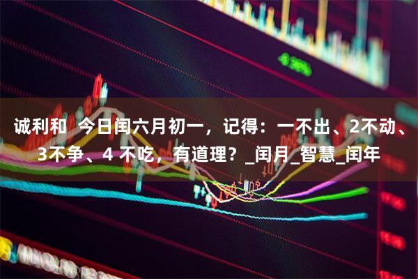 诚利和  今日闰六月初一，记得：一不出、2不动、3不争、4 不吃，有道理？_闰月_智慧_闰年