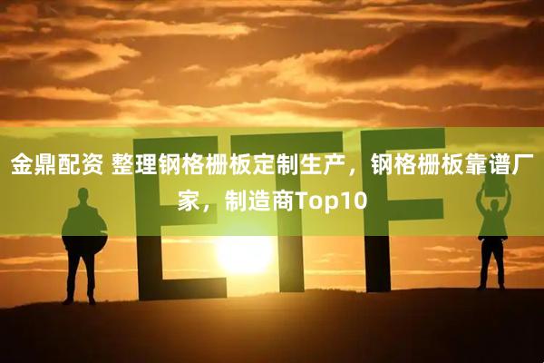 金鼎配资 整理钢格栅板定制生产，钢格栅板靠谱厂家，制造商Top10