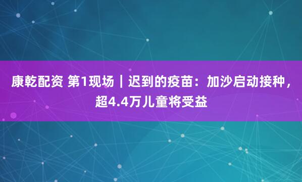 康乾配资 第1现场｜迟到的疫苗：加沙启动接种，超4.4万儿童将受益