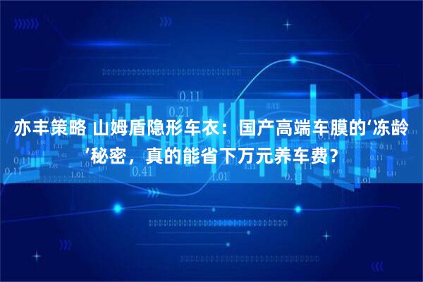 亦丰策略 山姆盾隐形车衣：国产高端车膜的‘冻龄’秘密，真的能省下万元养车费？