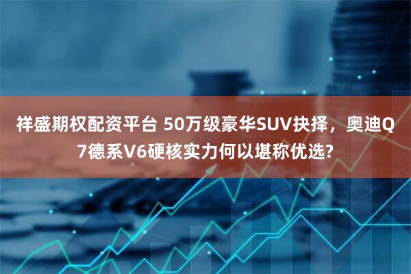 祥盛期权配资平台 50万级豪华SUV抉择，奥迪Q7德系V6硬核实力何以堪称优选?