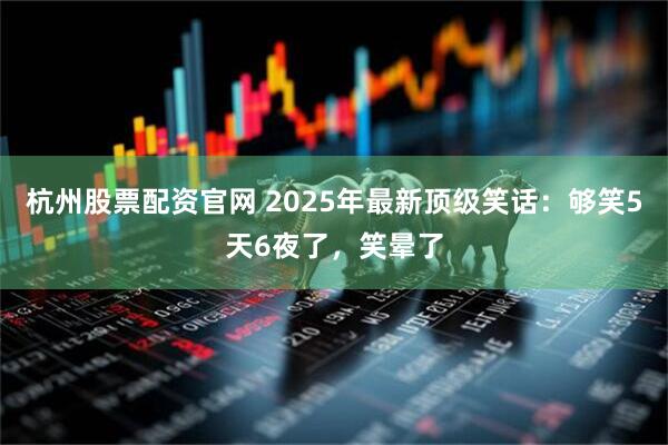 杭州股票配资官网 2025年最新顶级笑话:够笑5天6夜了,笑晕了