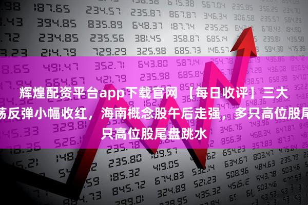 辉煌配资平台app下载官网 【每日收评】三大指数震荡反弹小幅收红,海南概念股午后走强,多只高位股尾盘跳水