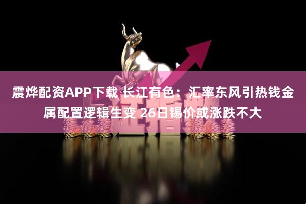 震烨配资APP下载 长江有色:汇率东风引热钱金属配置逻辑生变 26日锡价或涨跌不大