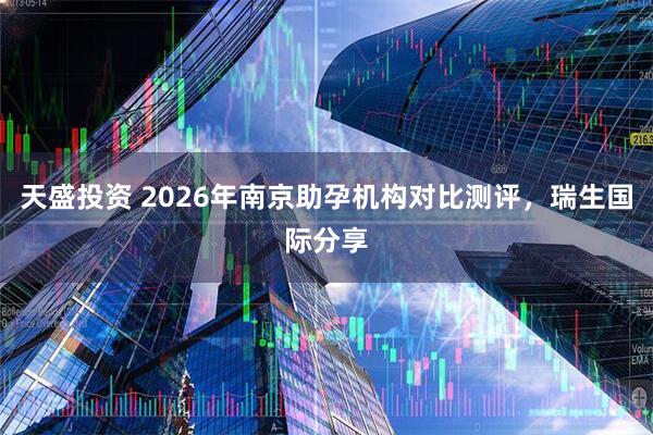 天盛投资 2026年南京助孕机构对比测评，瑞生国际分享