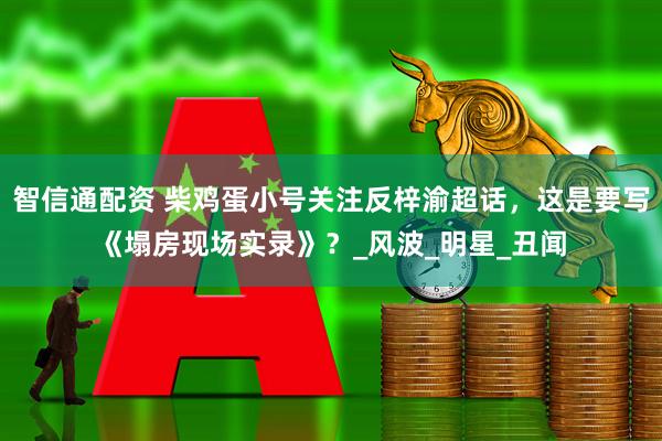 智信通配资 柴鸡蛋小号关注反梓渝超话，这是要写《塌房现场实录》？_风波_明星_丑闻