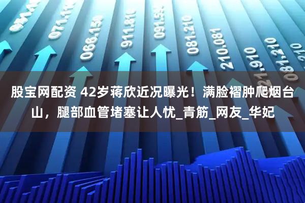 股宝网配资 42岁蒋欣近况曝光！满脸褶肿爬烟台山，腿部血管堵塞让人忧_青筋_网友_华妃