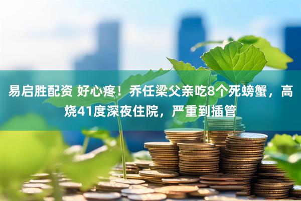 易启胜配资 好心疼！乔任梁父亲吃8个死螃蟹，高烧41度深夜住院，严重到插管