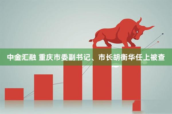中金汇融 重庆市委副书记、市长胡衡华任上被查