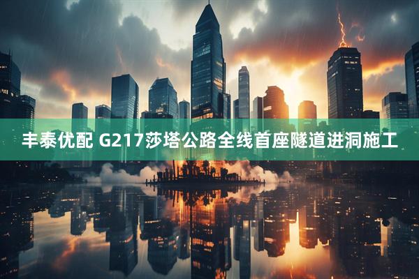 丰泰优配 G217莎塔公路全线首座隧道进洞施工