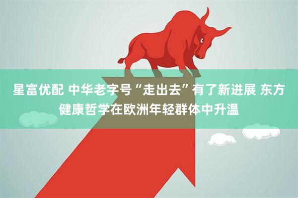 星富优配 中华老字号“走出去”有了新进展 东方健康哲学在欧洲年轻群体中升温